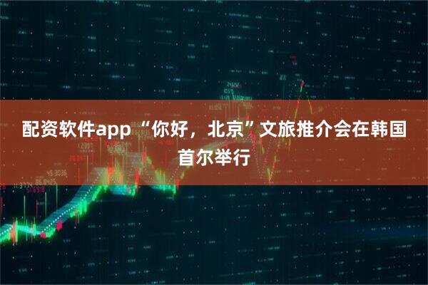 配资软件app “你好，北京”文旅推介会在韩国首尔举行