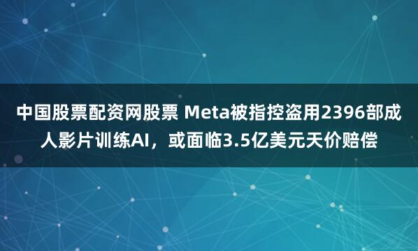 中国股票配资网股票 Meta被指控盗用2396部成人影片训练AI，或面临3.5亿美元天价赔偿