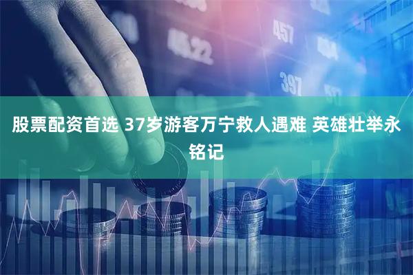 股票配资首选 37岁游客万宁救人遇难 英雄壮举永铭记
