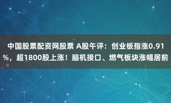 中国股票配资网股票 A股午评：创业板指涨0.91%，超1800股上涨！脑机接口、燃气板块涨幅居前