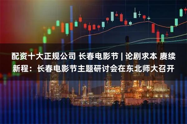 配资十大正规公司 长春电影节 | 论剧求本 赓续新程：长春电影节主题研讨会在东北师大召开