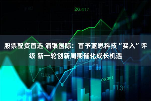 股票配资首选 浦银国际：首予蓝思科技“买入”评级 新一轮创新周期催化成长机遇