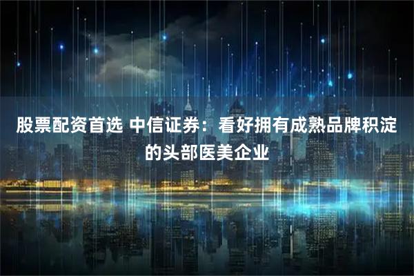 股票配资首选 中信证券：看好拥有成熟品牌积淀的头部医美企业