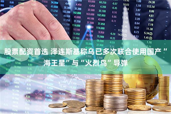股票配资首选 泽连斯基称乌已多次联合使用国产“海王星”与“火烈鸟”导弹