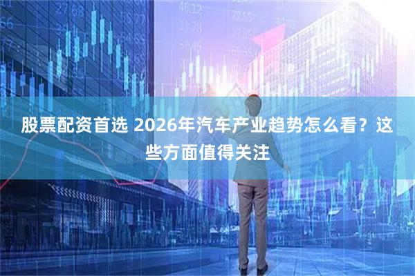 股票配资首选 2026年汽车产业趋势怎么看？这些方面值得关注