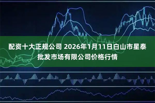 配资十大正规公司 2026年1月11日白山市星泰批发市场有限公司价格行情