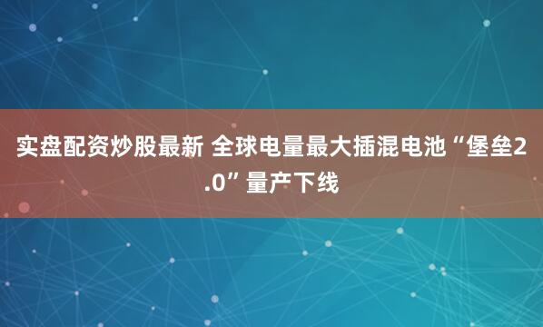 实盘配资炒股最新 全球电量最大插混电池“堡垒2.0”量产下线