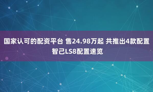 国家认可的配资平台 售24.98万起 共推出4款配置 智己LS8配置速览