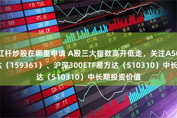 杠杆炒股在哪里申请 A股三大指数高开低走，关注A500ETF易方达（159361）、沪深300ETF易方达（510310）中长期投资价值